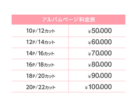 【アルバムページ料金表】10P/12カット:50,000円 12P/14カット:60,000円 14P/16カット:70,000円 16P/18カット:80,000円 18P/20カット:90,000円 20P/22カット:100,000円