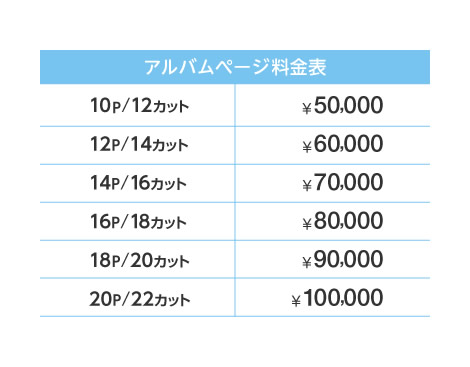 【アルバムページ料金表】10P/12カット:50,000円 12P/14カット:60,000円 14P/16カット:70,000円 16P/18カット:80,000円 18P/20カット:90,000円 20P/22カット:100,000円